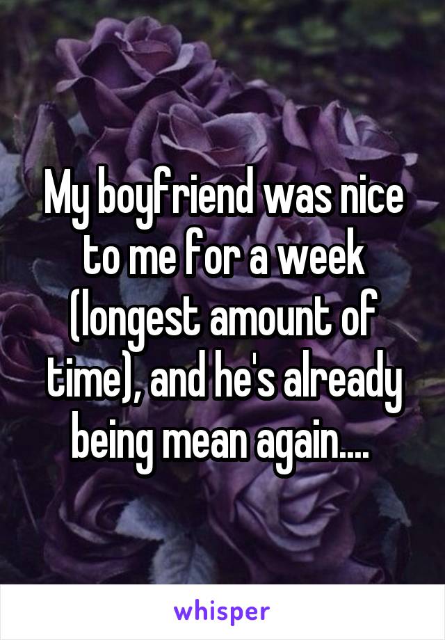 My boyfriend was nice to me for a week (longest amount of time), and he's already being mean again.... 