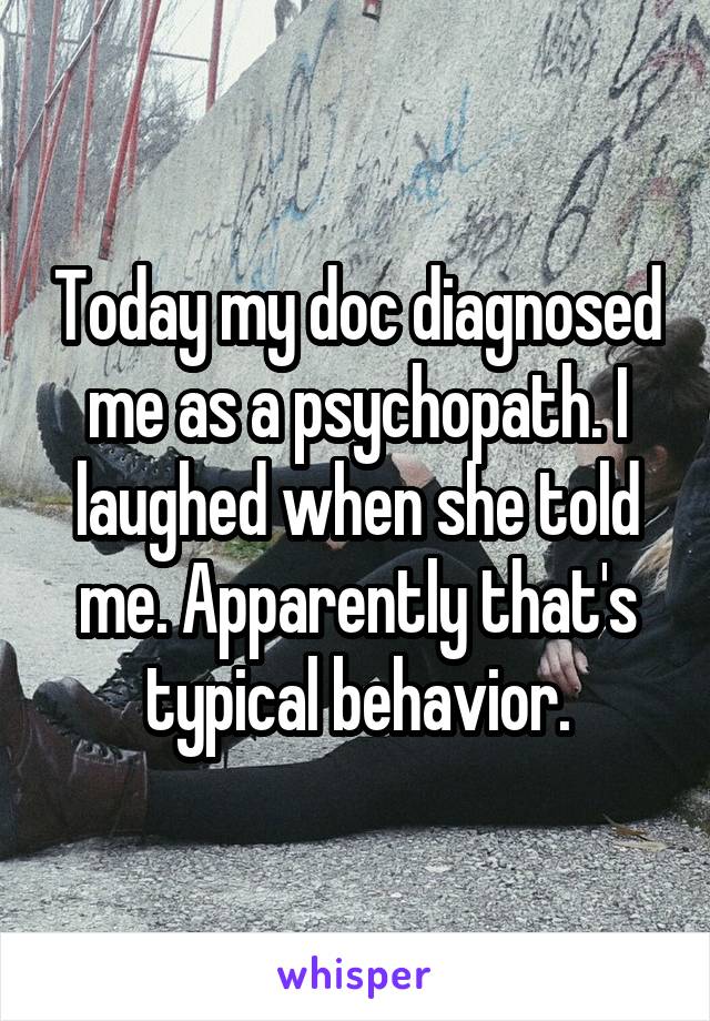 Today my doc diagnosed me as a psychopath. I laughed when she told me. Apparently that's typical behavior.