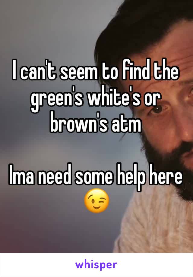 I can't seem to find the green's white's or brown's atm

Ima need some help here
😉