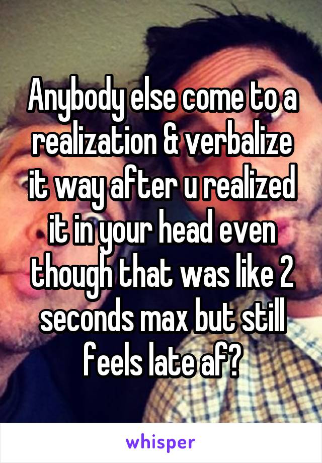Anybody else come to a realization & verbalize it way after u realized it in your head even though that was like 2 seconds max but still feels late af?