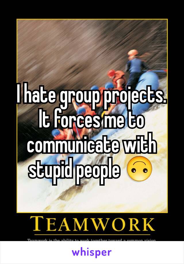 I hate group projects. It forces me to communicate with stupid people 🙃
