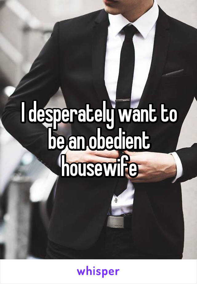 I desperately want to be an obedient housewife