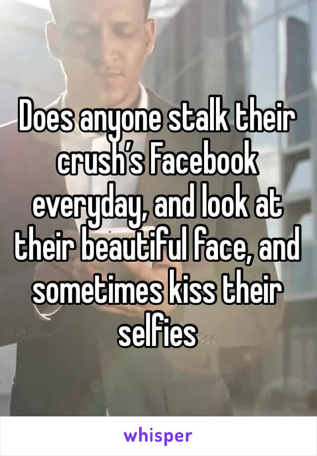 Does anyone stalk their crush’s Facebook everyday, and look at their beautiful face, and sometimes kiss their selfies