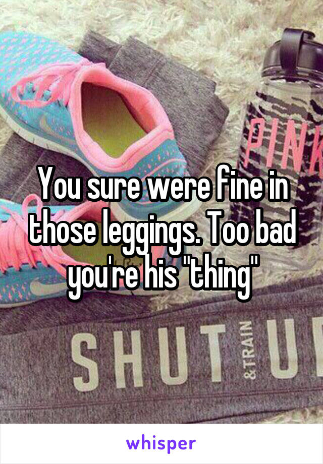 You sure were fine in those leggings. Too bad you're his "thing"