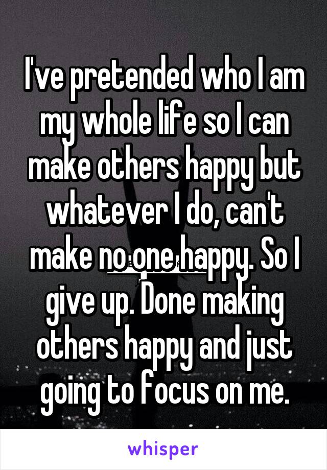 I've pretended who I am my whole life so I can make others happy but whatever I do, can't make no one happy. So I give up. Done making others happy and just going to focus on me.