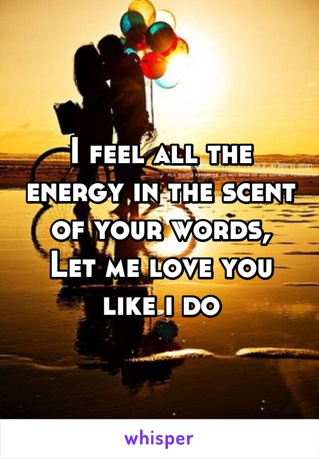 I feel all the energy in the scent of your words,
Let me love you like i do