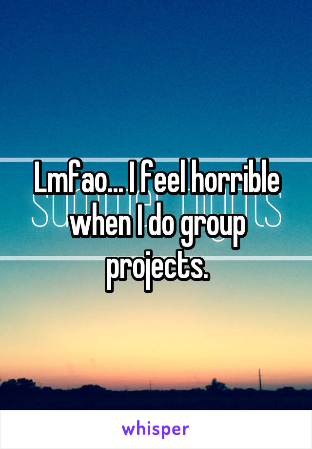 Lmfao... I feel horrible when I do group projects.