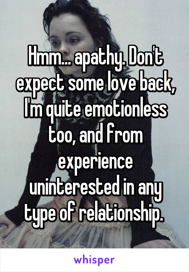 Hmm... apathy. Don't expect some love back, I'm quite emotionless too, and from experience uninterested in any type of relationship. 