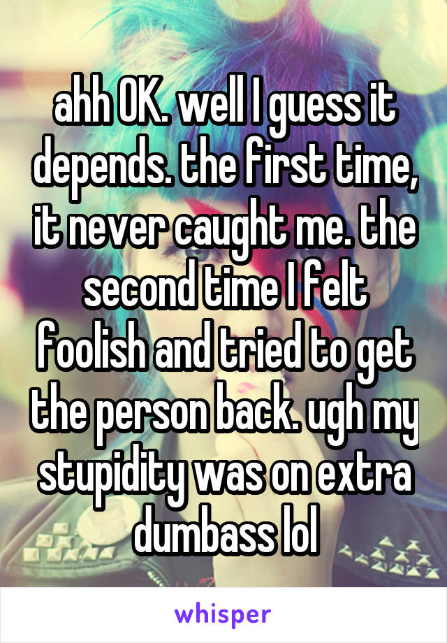 ahh OK. well I guess it depends. the first time, it never caught me. the second time I felt foolish and tried to get the person back. ugh my stupidity was on extra dumbass lol