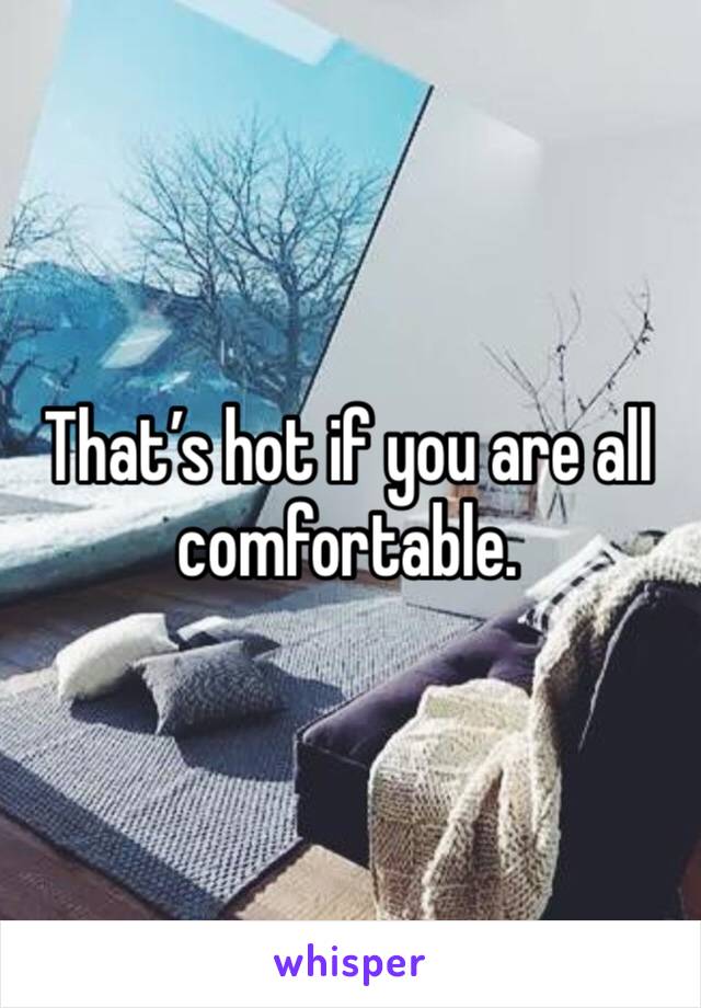 That’s hot if you are all comfortable. 