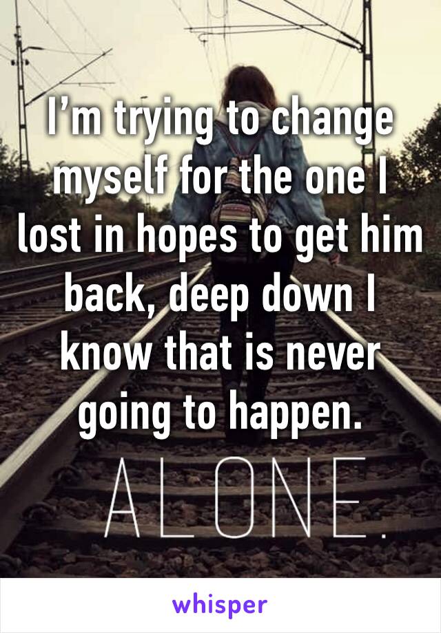 I’m trying to change myself for the one I lost in hopes to get him back, deep down I know that is never going to happen. 