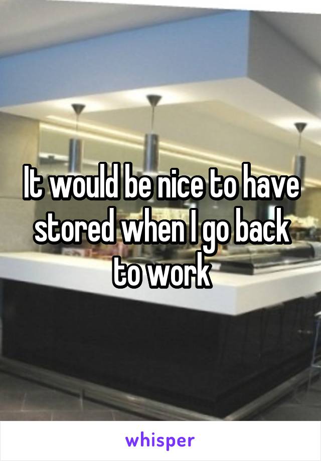 It would be nice to have stored when I go back to work