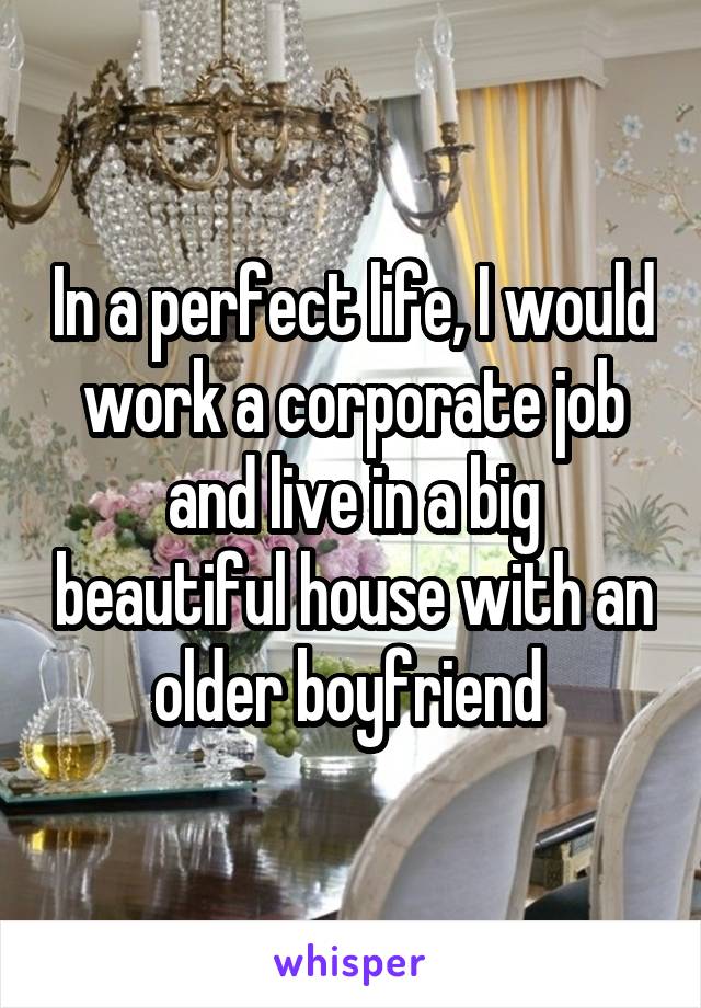 In a perfect life, I would work a corporate job and live in a big beautiful house with an older boyfriend 