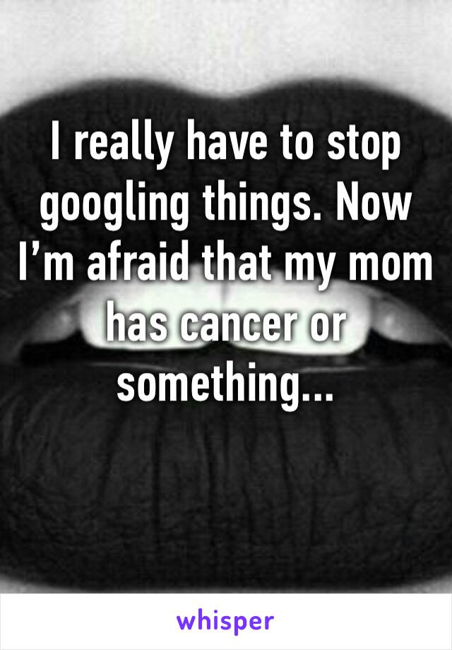 I really have to stop googling things. Now I’m afraid that my mom has cancer or something... 