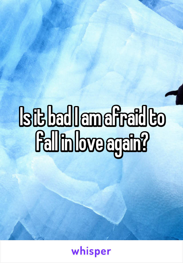 Is it bad I am afraid to fall in love again?