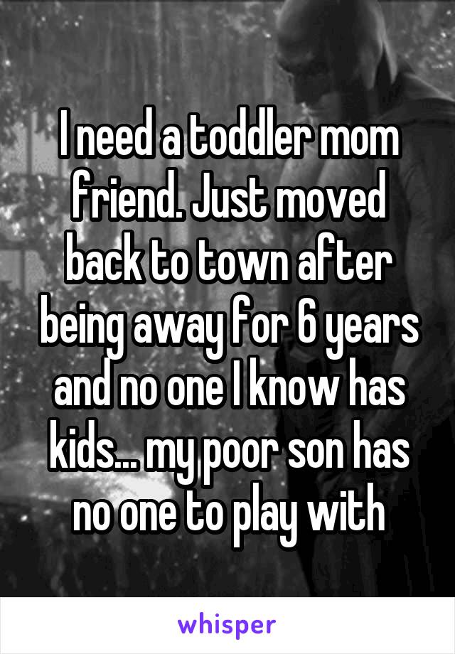 I need a toddler mom friend. Just moved back to town after being away for 6 years and no one I know has kids... my poor son has no one to play with
