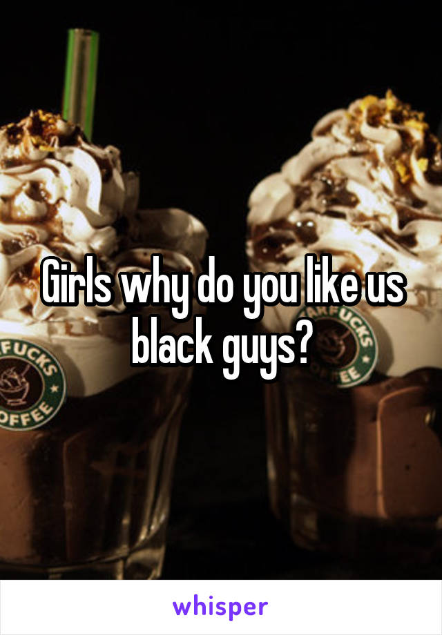 Girls why do you like us black guys?