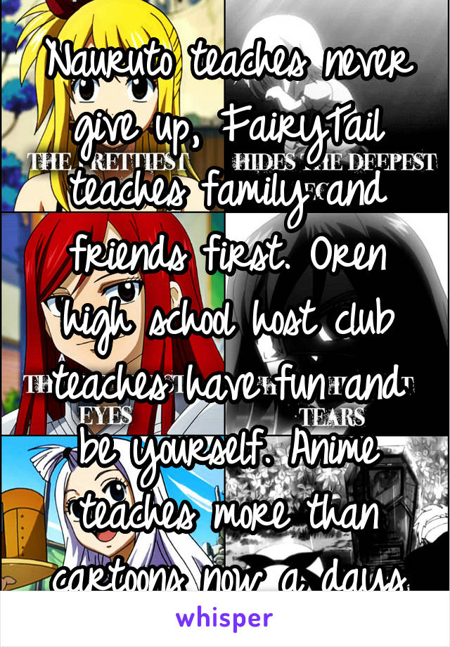 Nauruto teaches never give up, FairyTail teaches family and friends first. Oren high school host club teaches have fun and be yourself. Anime teaches more than cartoons now a days