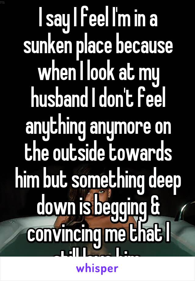 I say I feel I'm in a sunken place because when I look at my husband I don't feel anything anymore on the outside towards him but something deep down is begging & convincing me that I still love him.
