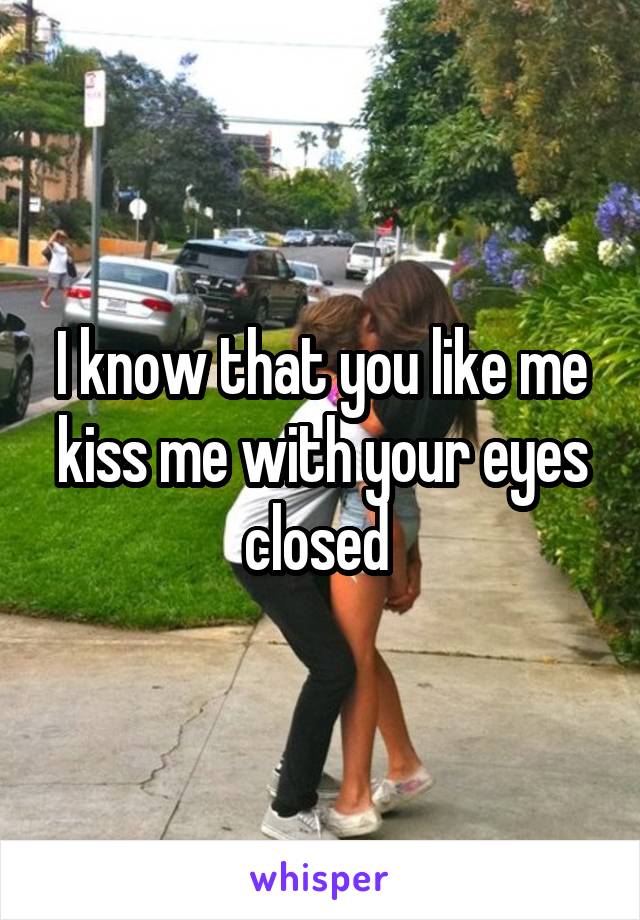 I know that you like me kiss me with your eyes closed 