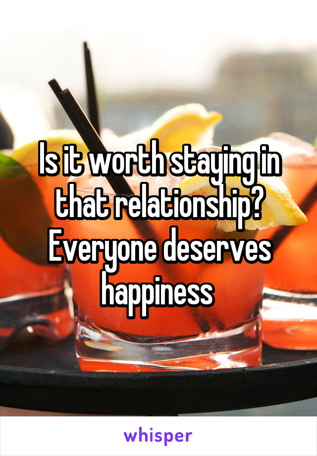 Is it worth staying in that relationship? Everyone deserves happiness 