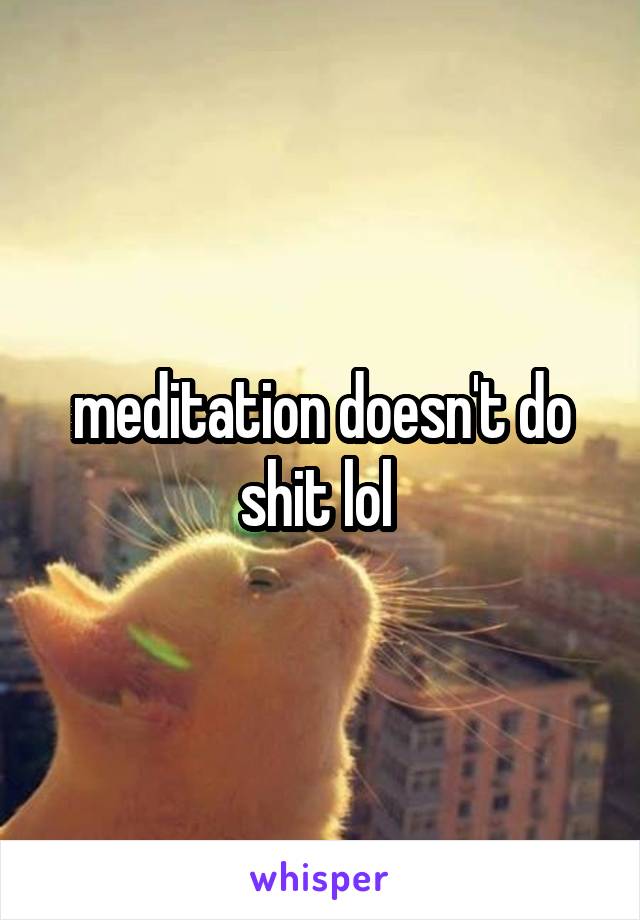 meditation doesn't do shit lol 