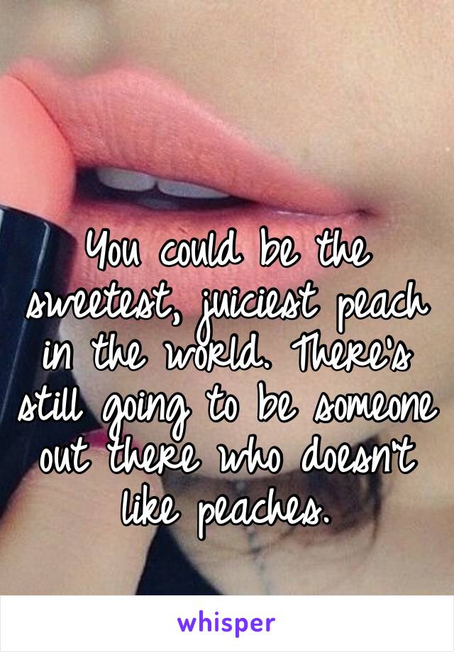 You could be the sweetest, juiciest peach in the world. There’s still going to be someone out there who doesn’t like peaches. 