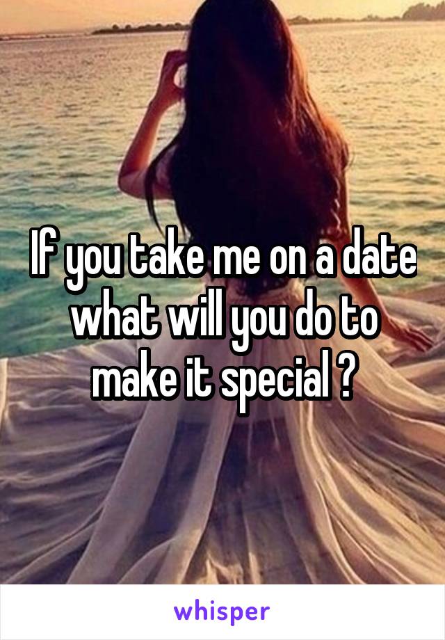 If you take me on a date what will you do to make it special ?