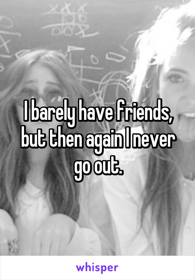 I barely have friends, but then again I never go out.