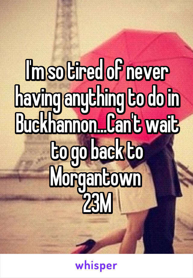 I'm so tired of never having anything to do in Buckhannon...Can't wait to go back to Morgantown 
23M
