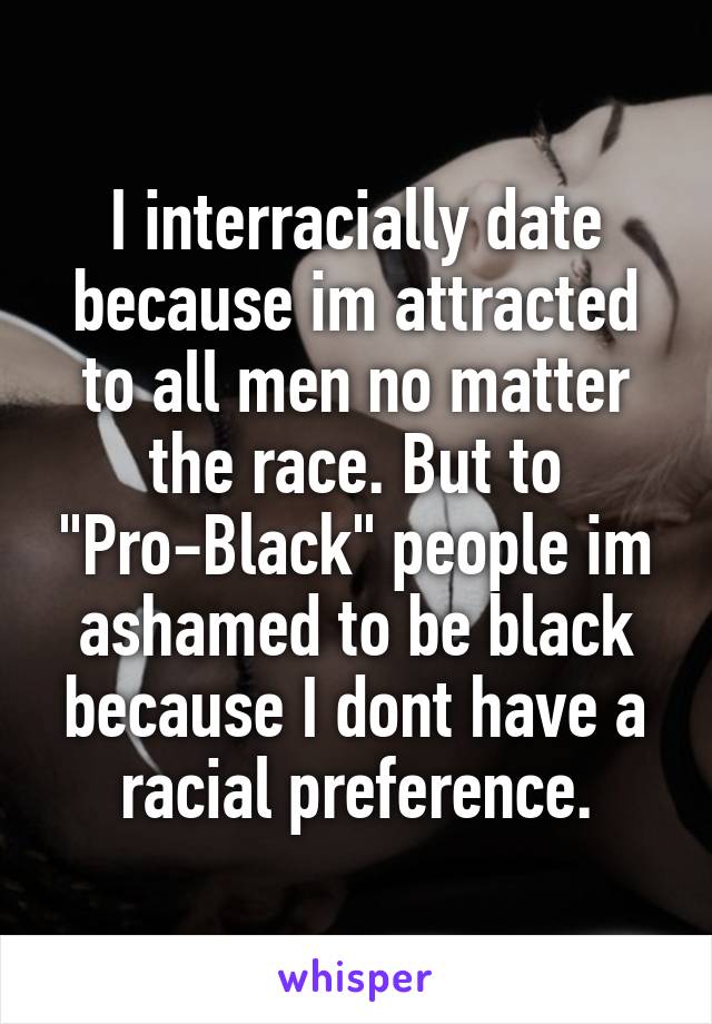 I interracially date because im attracted to all men no matter the race. But to "Pro-Black" people im ashamed to be black because I dont have a racial preference.