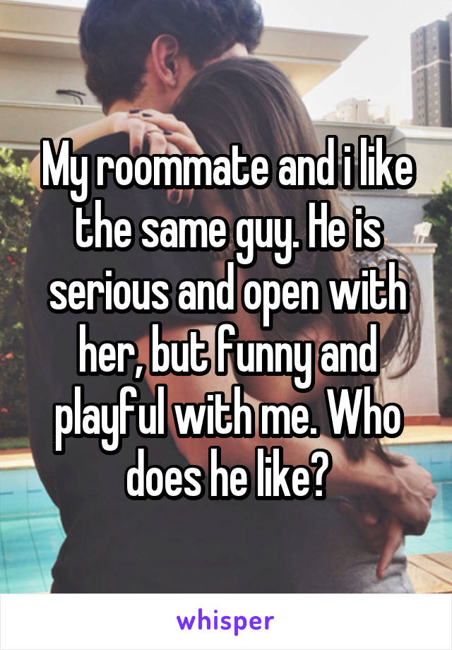 My roommate and i like the same guy. He is serious and open with her, but funny and playful with me. Who does he like?