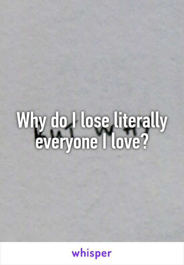 Why do I lose literally everyone I love?