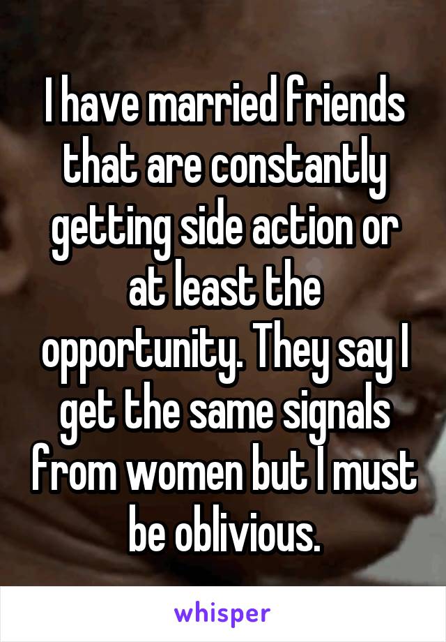 I have married friends that are constantly getting side action or at least the opportunity. They say I get the same signals from women but I must be oblivious.