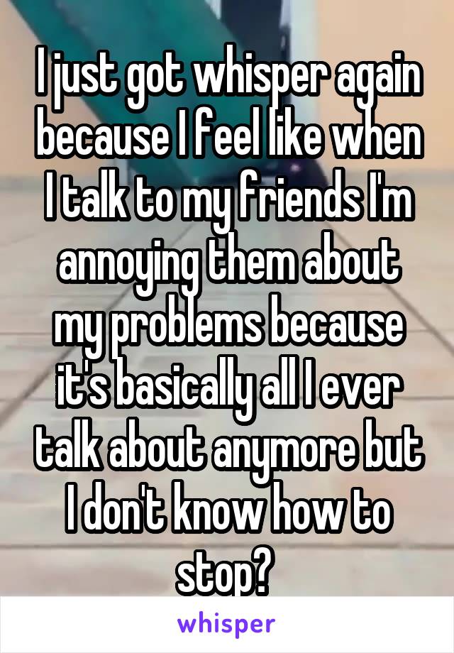 I just got whisper again because I feel like when I talk to my friends I'm annoying them about my problems because it's basically all I ever talk about anymore but I don't know how to stop? 