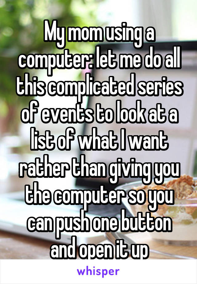 My mom using a computer: let me do all this complicated series of events to look at a list of what I want rather than giving you the computer so you can push one button and open it up