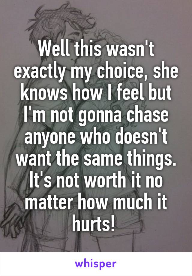 Well this wasn't exactly my choice, she knows how I feel but I'm not gonna chase anyone who doesn't want the same things. It's not worth it no matter how much it hurts! 