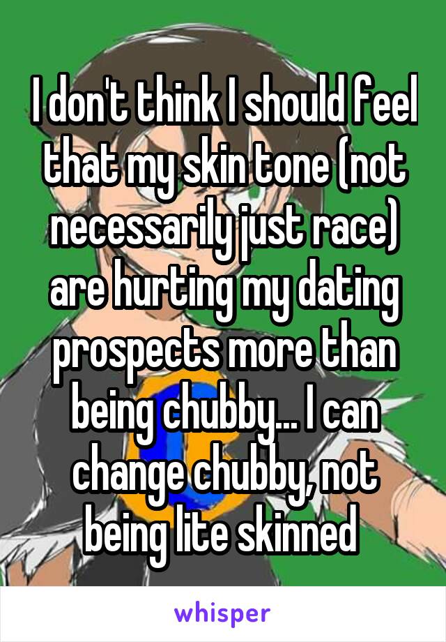 I don't think I should feel that my skin tone (not necessarily just race) are hurting my dating prospects more than being chubby... I can change chubby, not being lite skinned 