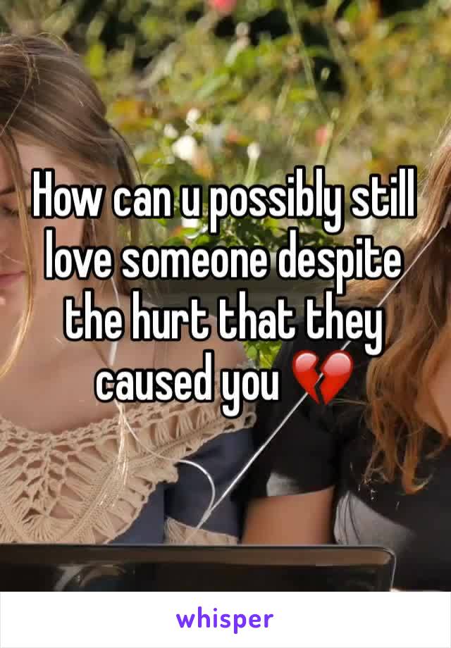 How can u possibly still love someone despite the hurt that they caused you 💔 
