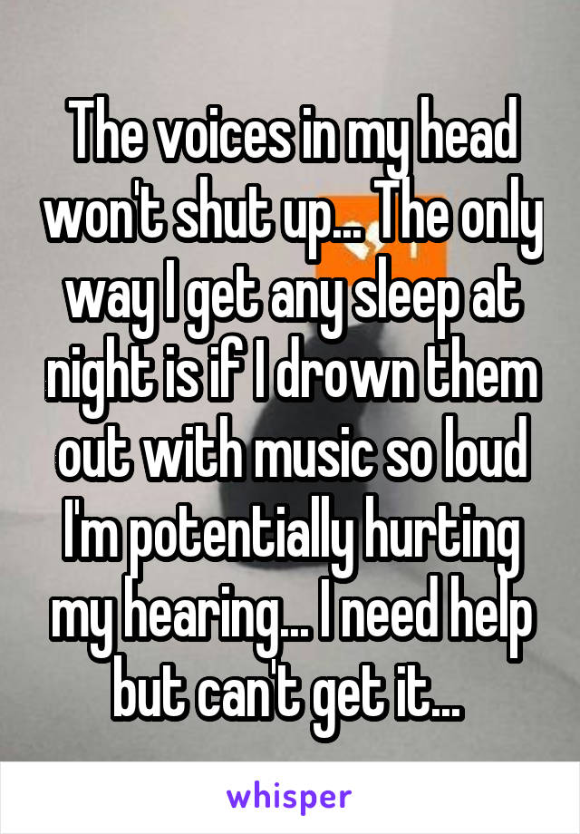 The voices in my head won't shut up... The only way I get any sleep at night is if I drown them out with music so loud I'm potentially hurting my hearing... I need help but can't get it... 
