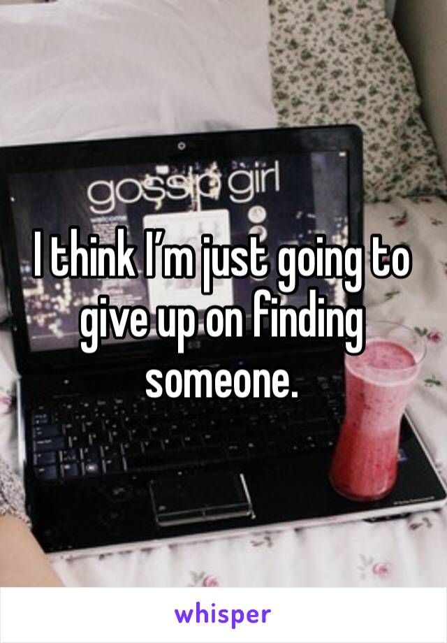 I think I’m just going to give up on finding someone. 