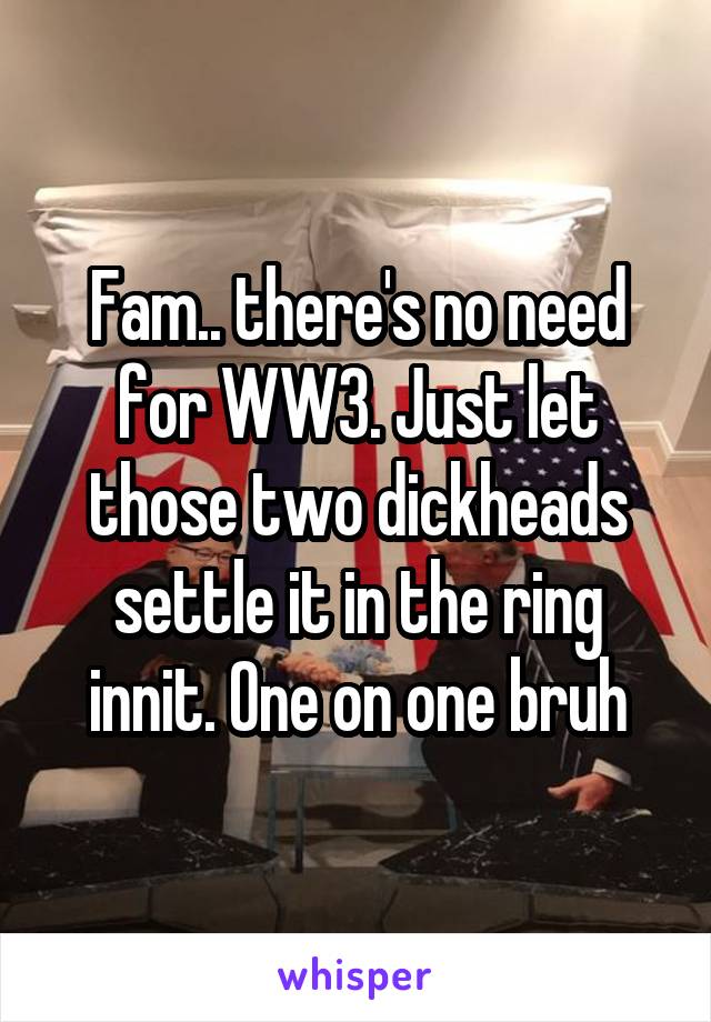 Fam.. there's no need for WW3. Just let those two dickheads settle it in the ring innit. One on one bruh
