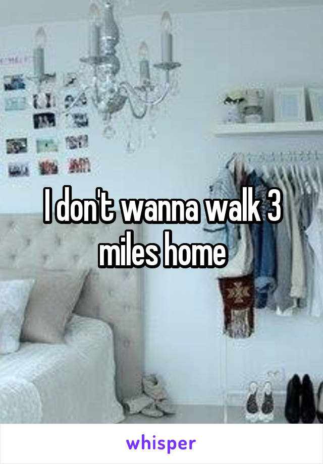 I don't wanna walk 3 miles home