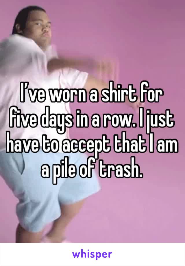 I’ve worn a shirt for five days in a row. I just have to accept that I am a pile of trash.