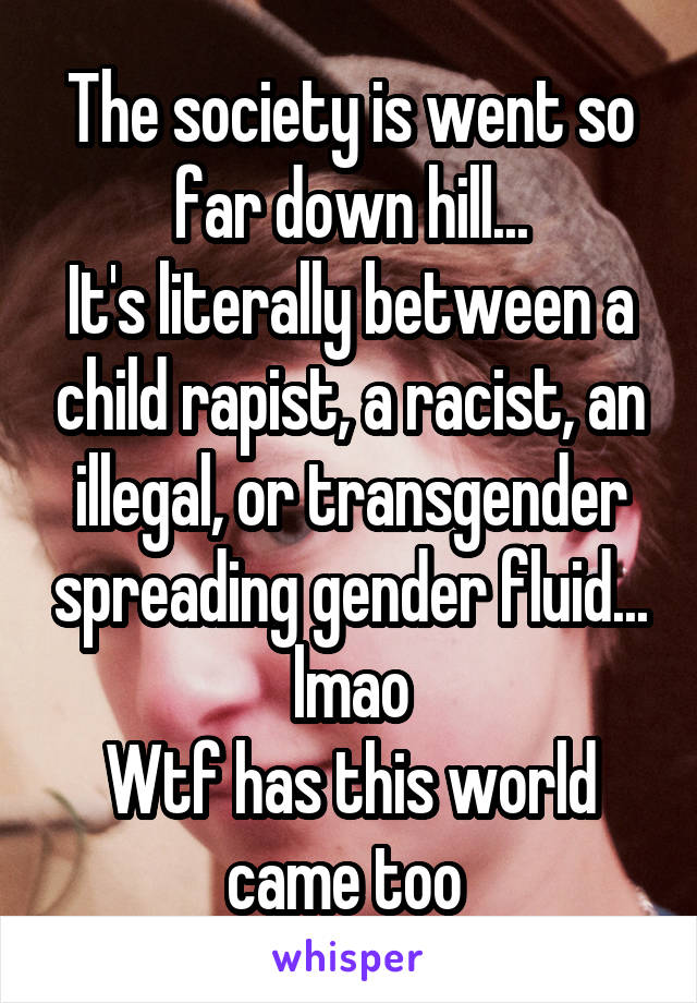 The society is went so far down hill...
It's literally between a child rapist, a racist, an illegal, or transgender spreading gender fluid... lmao
Wtf has this world came too 