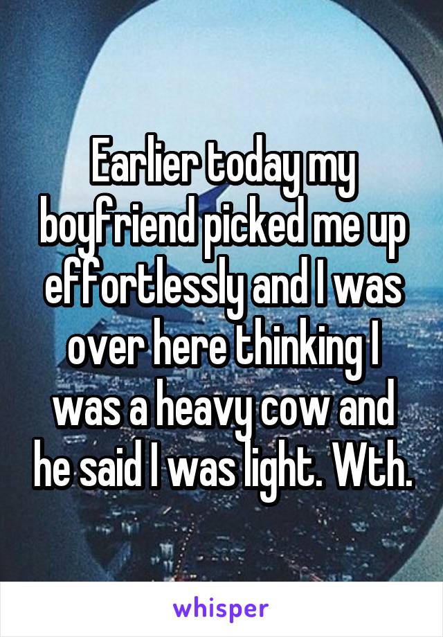 Earlier today my boyfriend picked me up effortlessly and I was over here thinking I was a heavy cow and he said I was light. Wth.