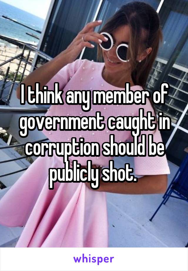 I think any member of government caught in corruption should be publicly shot. 
