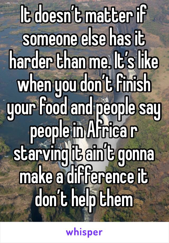 It doesn’t matter if someone else has it harder than me. It’s like when you don’t finish your food and people say people in Africa r starving it ain’t gonna make a difference it don’t help them