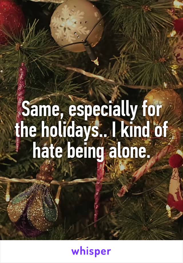 Same, especially for the holidays.. I kind of hate being alone.