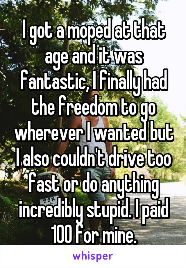 I got a moped at that age and it was fantastic, I finally had the freedom to go wherever I wanted but I also couldn't drive too fast or do anything incredibly stupid. I paid 100 for mine.